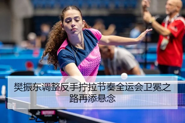 樊振东调整反手拧拉节奏全运会卫冕之路再添悬念