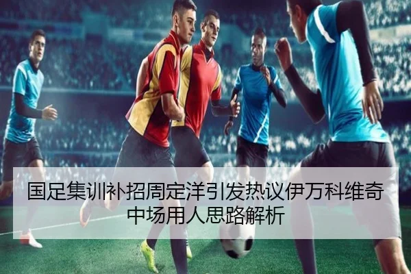 国足集训补招周定洋引发热议伊万科维奇中场用人思路解析
